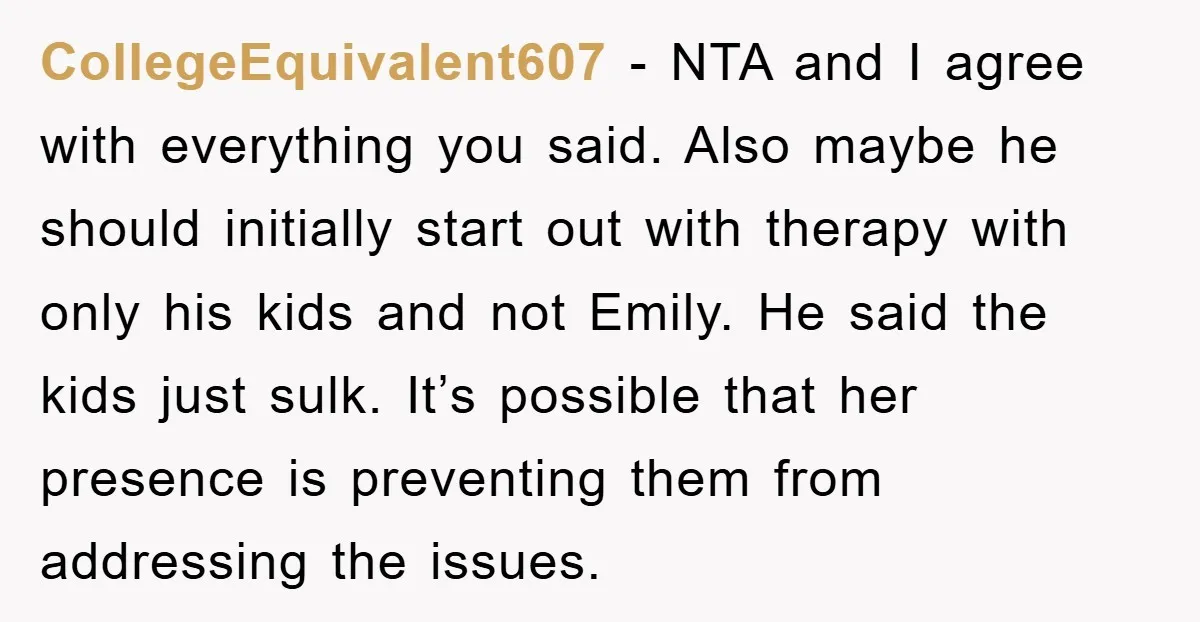 CollegeEquivalent607 − NTA and I agree with everything you said. Also maybe he should initially start out with therapy with only his kids and not Emily. He said the kids...