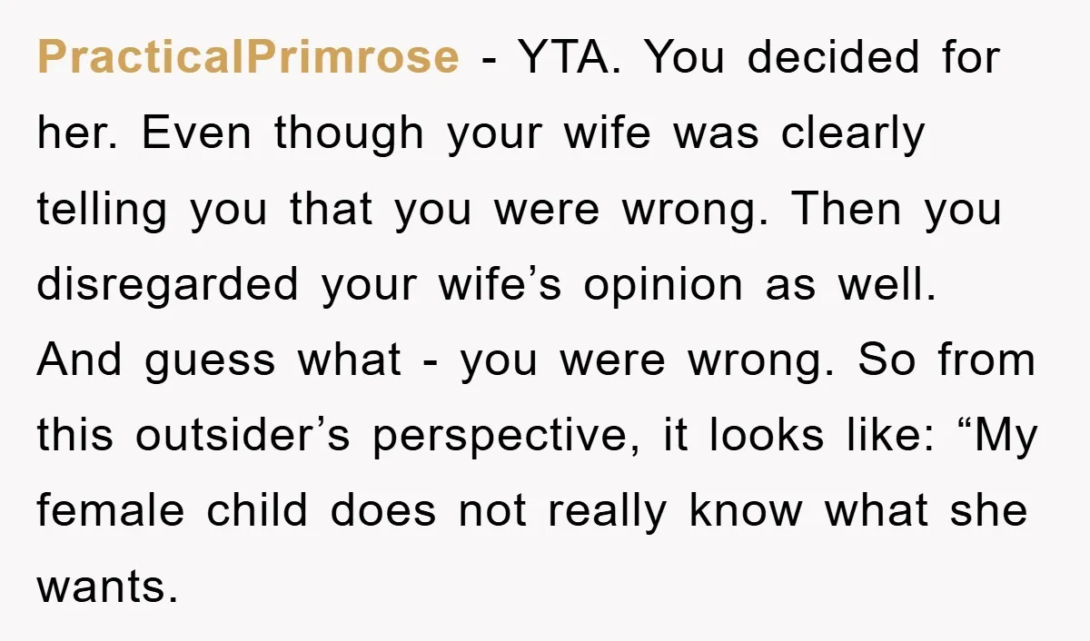 PracticalPrimrose − YTA. You decided for her. Even though your wife was clearly telling you that you were wrong. Then you disregarded your wife’s opinion as well. And guess what...