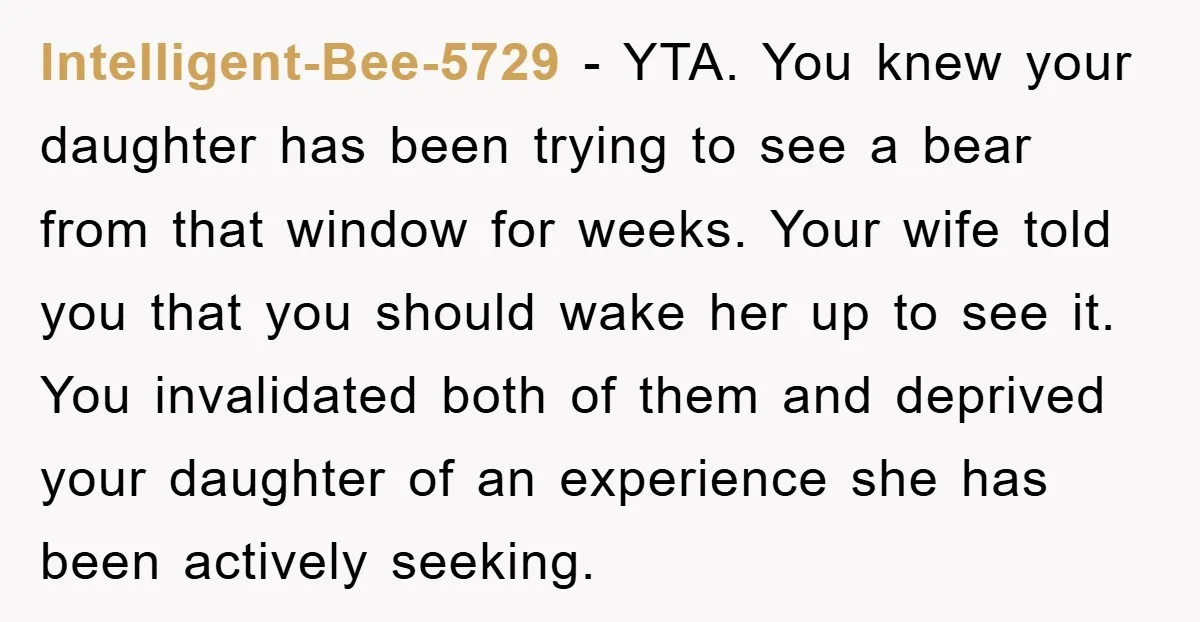 Intelligent-Bee-5729 − YTA. You knew your daughter has been trying to see a bear from that window for weeks. Your wife told you that you should wake her up to...