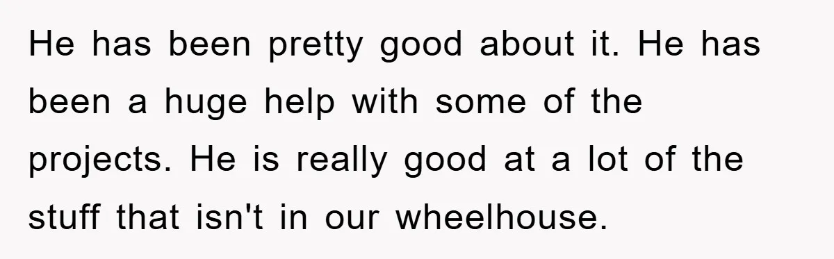 He has been pretty good about it. He has been a huge help with some of the projects. He is really good at a lot of the stuff that isn't...
