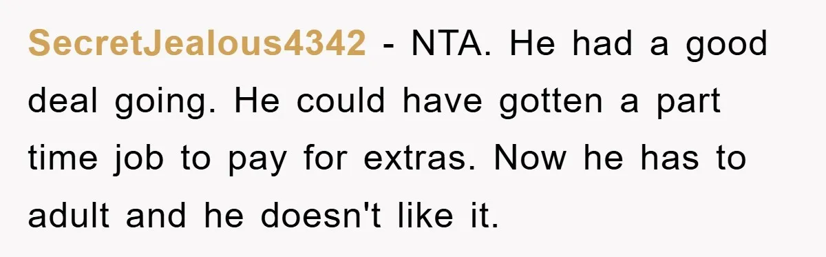 SecretJealous4342 − NTA. He had a good deal going. He could have gotten a part time job to pay for extras. Now he has to adult and he doesn't like...