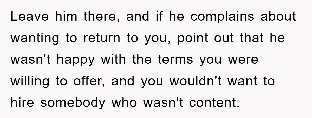 Leave him there, and if he complains about wanting to return to you, point out that he wasn't happy with the terms you were willing to offer, and you wouldn't...