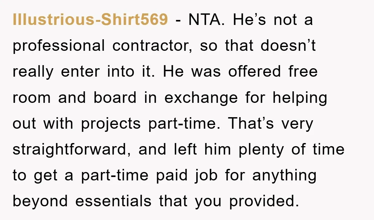 Illustrious-Shirt569 − NTA. He’s not a professional contractor, so that doesn’t really enter into it. He was offered free room and board in exchange for helping out with projects part-time....