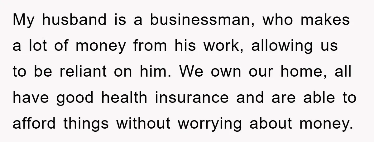 My husband is a businessman, who makes a lot of money from his work, allowing us to be reliant on him. We own our home, all have good health insurance...