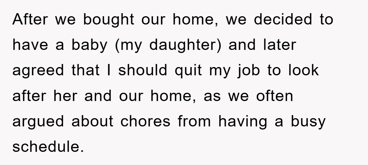 After we bought our home, we decided to have a baby (my daughter) and later agreed that I should quit my job to look after her and our home, as...