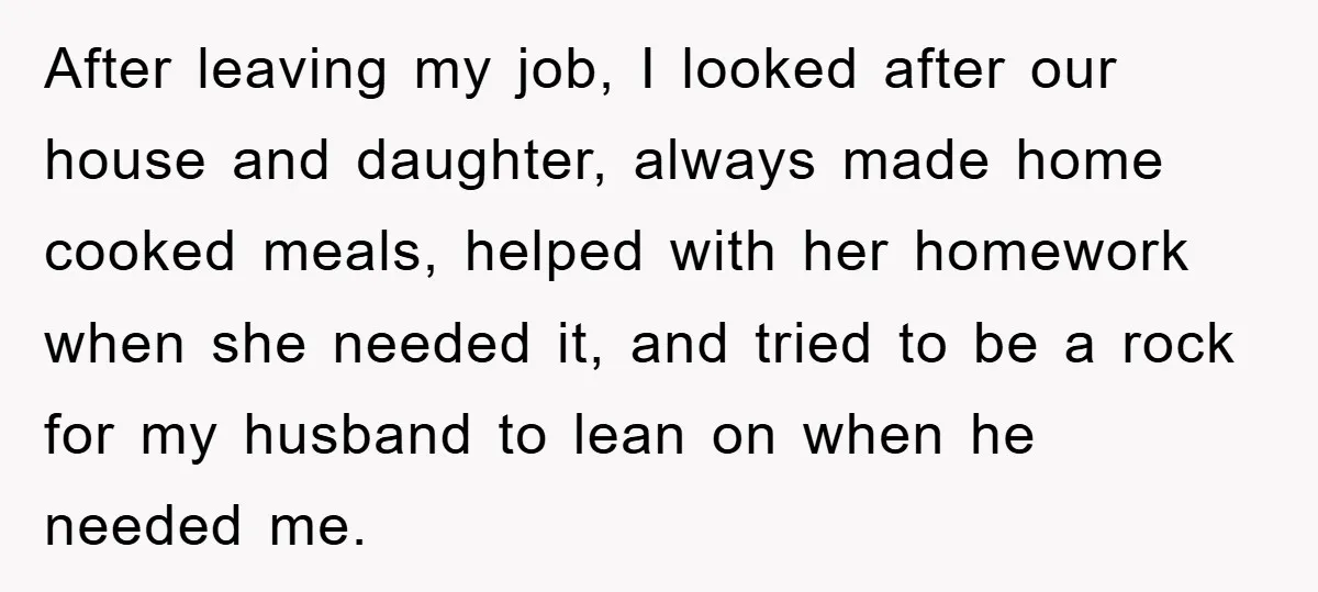 After leaving my job, I looked after our house and daughter, always made home cooked meals, helped with her homework when she needed it, and tried to be a rock...