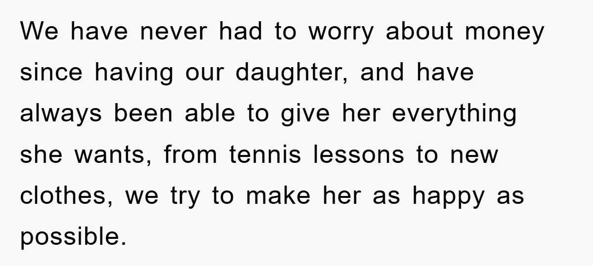 We have never had to worry about money since having our daughter, and have always been able to give her everything she wants, from tennis lessons to new clothes, we...