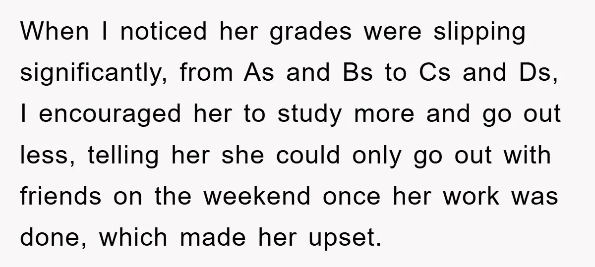 When I noticed her grades were slipping significantly, from As and Bs to Cs and Ds, I encouraged her to study more and go out less, telling her she could...