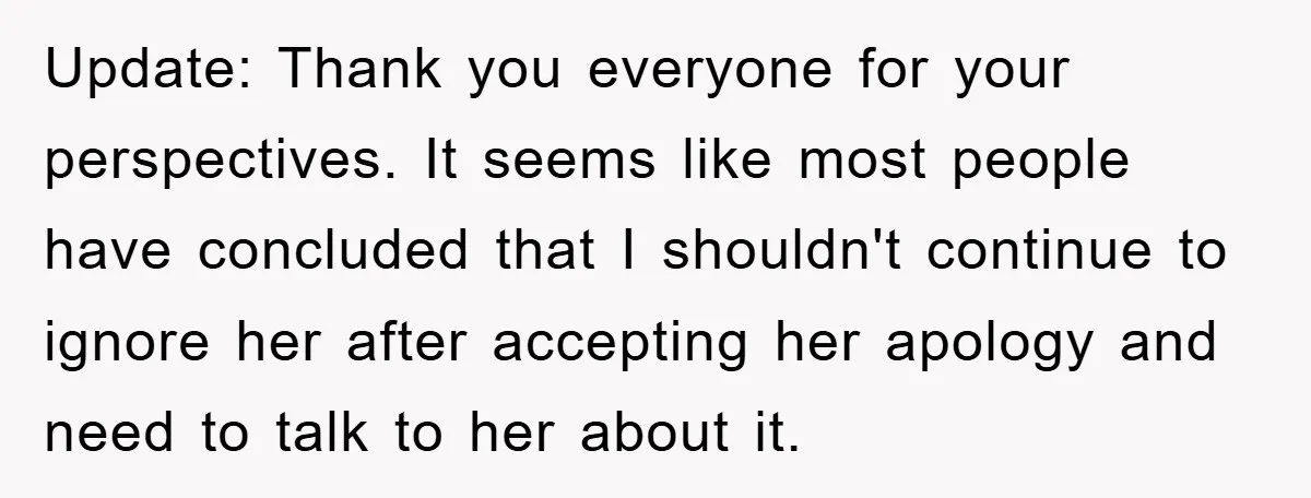 Update: Thank you everyone for your perspectives. It seems like most people have concluded that I shouldn't continue to ignore her after accepting her apology and need to talk to...