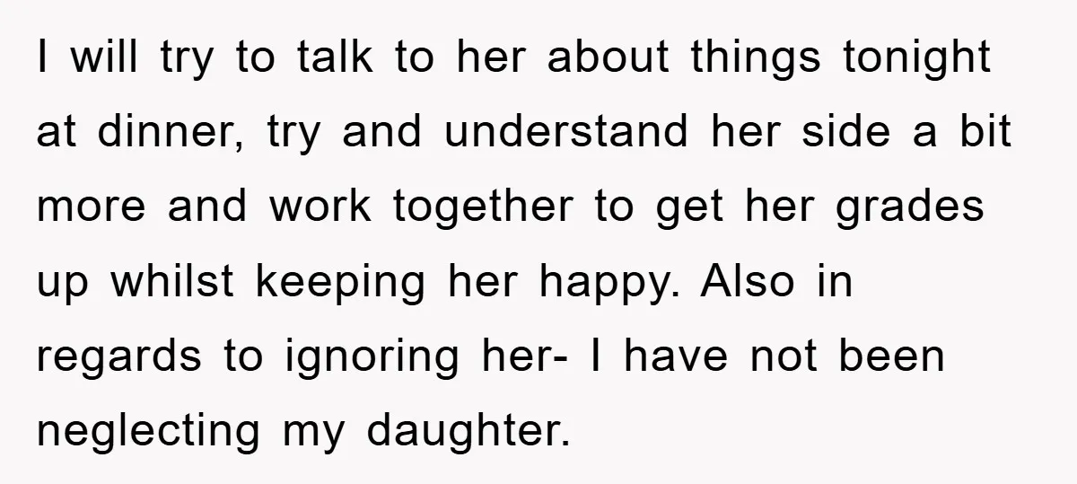 I will try to talk to her about things tonight at dinner, try and understand her side a bit more and work together to get her grades up whilst keeping...