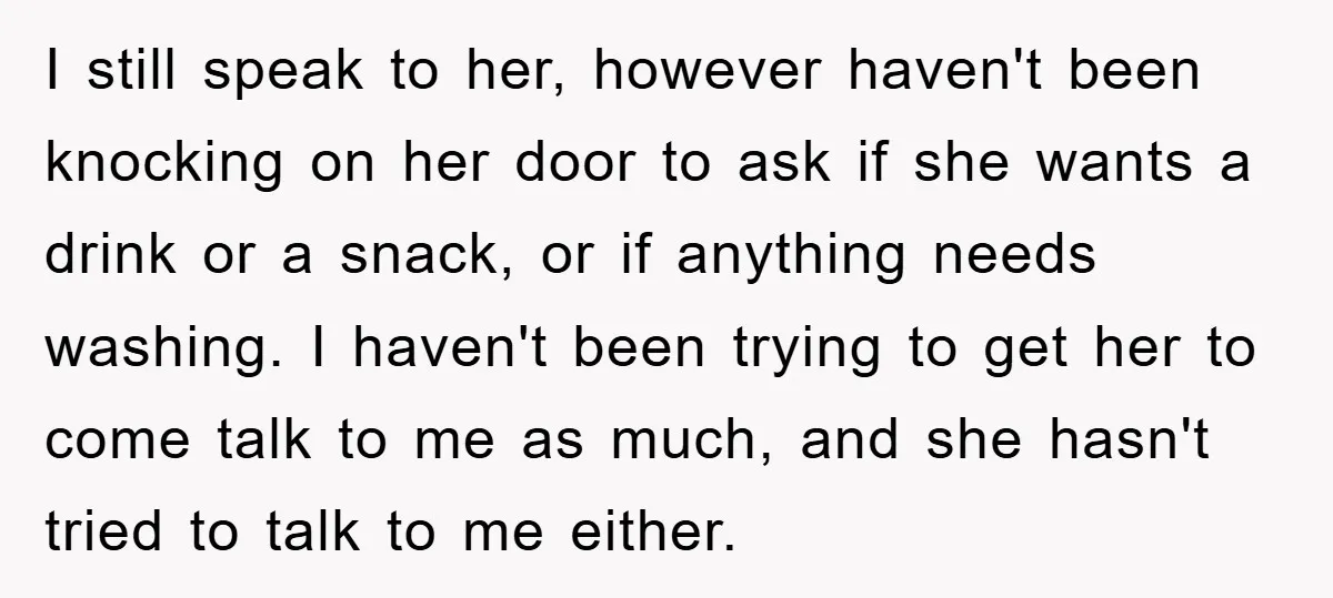 I still speak to her, however haven't been knocking on her door to ask if she wants a drink or a snack, or if anything needs washing. I haven't been...