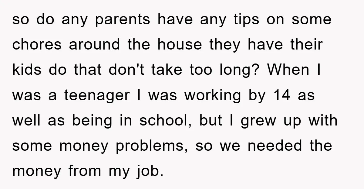 so do any parents have any tips on some chores around the house they have their kids do that don't take too long? When I was a teenager I was...