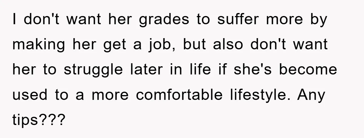 I don't want her grades to suffer more by making her get a job, but also don't want her to struggle later in life if she's become used to a...
