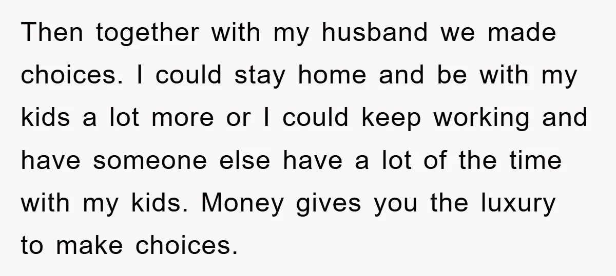 Then together with my husband we made choices. I could stay home and be with my kids a lot more or I could keep working and have someone else have...