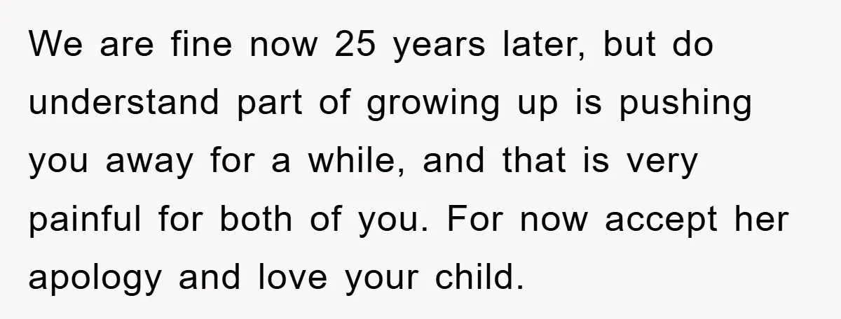 We are fine now 25 years later, but do understand part of growing up is pushing you away for a while, and that is very painful for both of you....