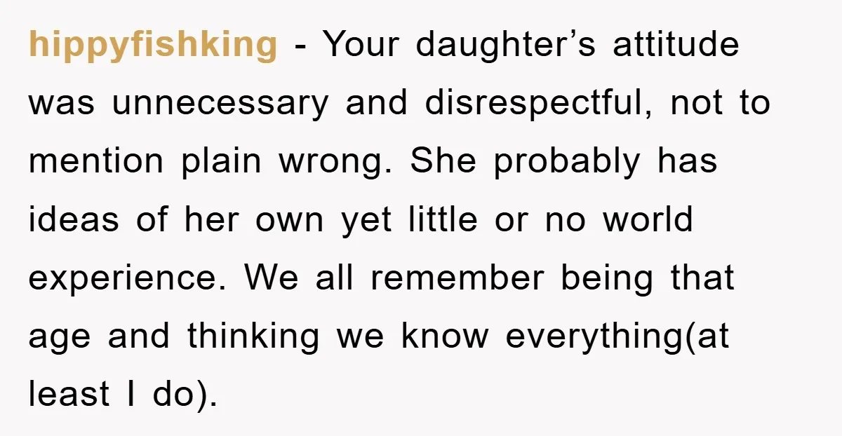 hippyfishking − Your daughter’s attitude was unnecessary and disrespectful, not to mention plain wrong. She probably has ideas of her own yet little or no world experience. We all remember...