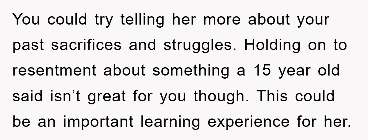 You could try telling her more about your past sacrifices and struggles. Holding on to resentment about something a 15 year old said isn’t great for you though. This could...