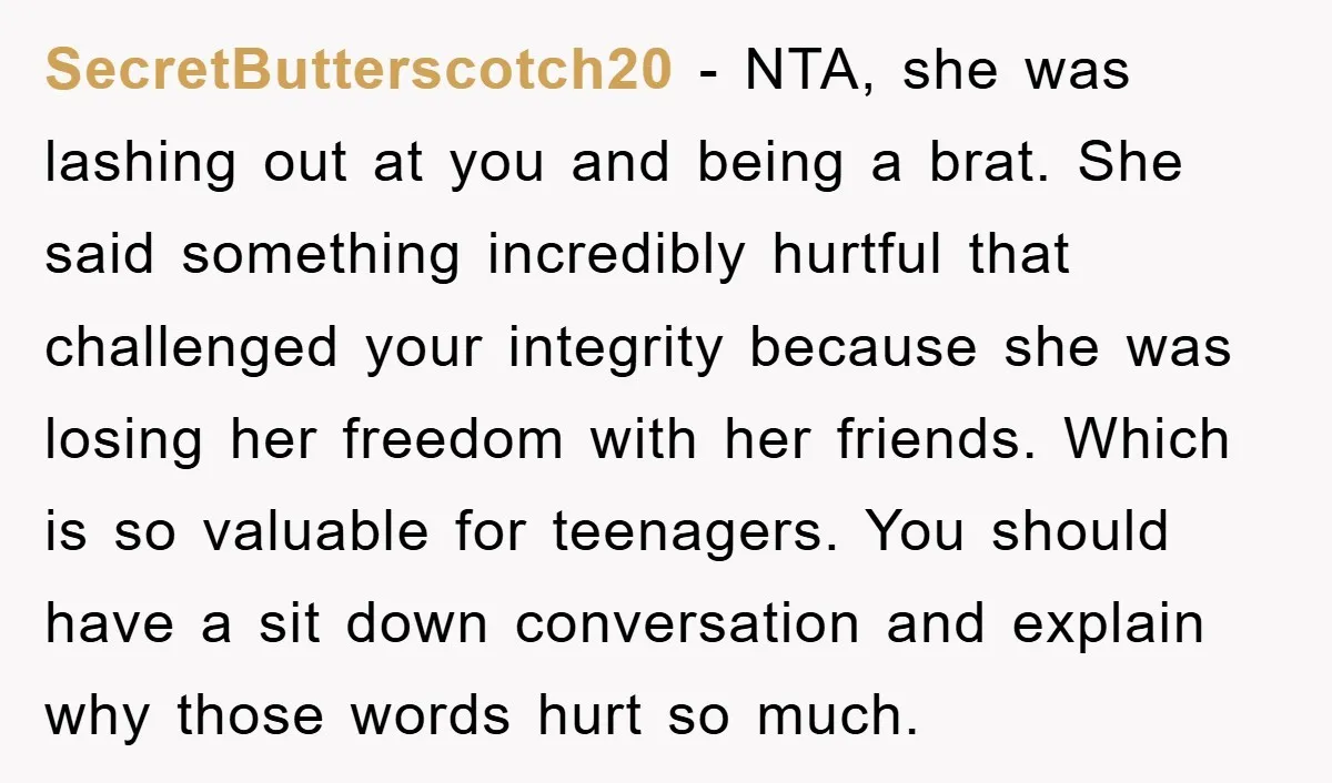 SecretButterscotch20 − NTA, she was lashing out at you and being a brat. She said something incredibly hurtful that challenged your integrity because she was losing her freedom with her...