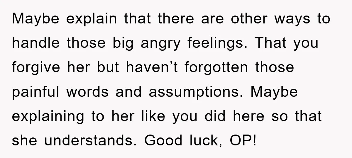 Maybe explain that there are other ways to handle those big angry feelings. That you forgive her but haven’t forgotten those painful words and assumptions. Maybe explaining to her like...