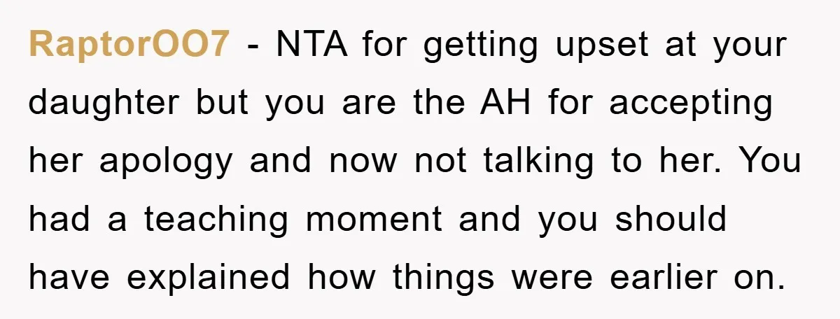 RaptorOO7 − NTA for getting upset at your daughter but you are the AH for accepting her apology and now not talking to her. You had a teaching moment and...