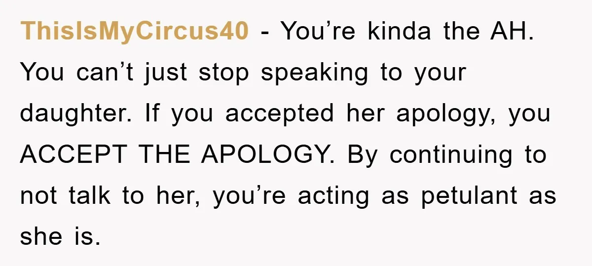 ThisIsMyCircus40 − You’re kinda the AH. You can’t just stop speaking to your daughter. If you accepted her apology, you ACCEPT THE APOLOGY. By continuing to not talk to her,...