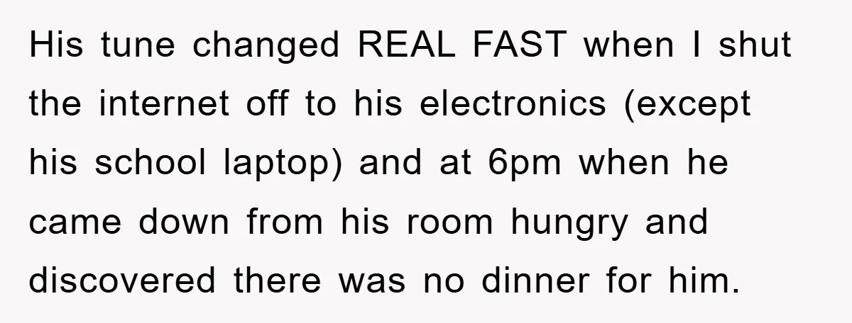 His tune changed REAL FAST when I shut the internet off to his electronics (except his school laptop) and at 6pm when he came down from his room hungry and...