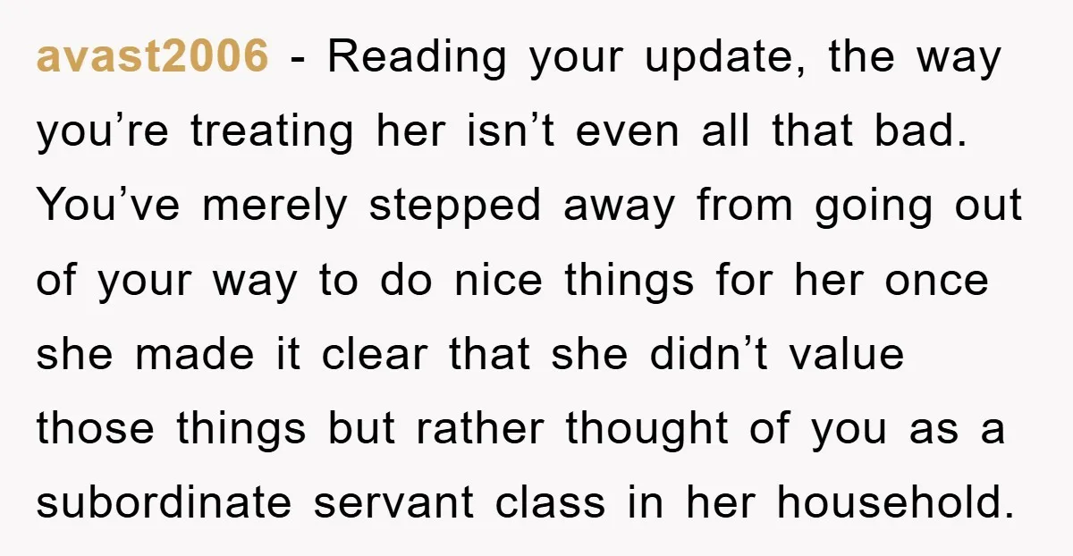 avast2006 − Reading your update, the way you’re treating her isn’t even all that bad. You’ve merely stepped away from going out of your way to do nice things for...