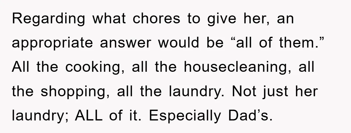 Regarding what chores to give her, an appropriate answer would be “all of them.” All the cooking, all the housecleaning, all the shopping, all the laundry. Not just her laundry;...