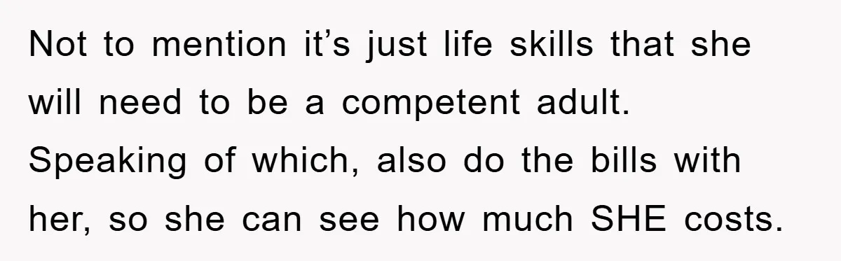 Not to mention it’s just life skills that she will need to be a competent adult. Speaking of which, also do the bills with her, so she can see how...
