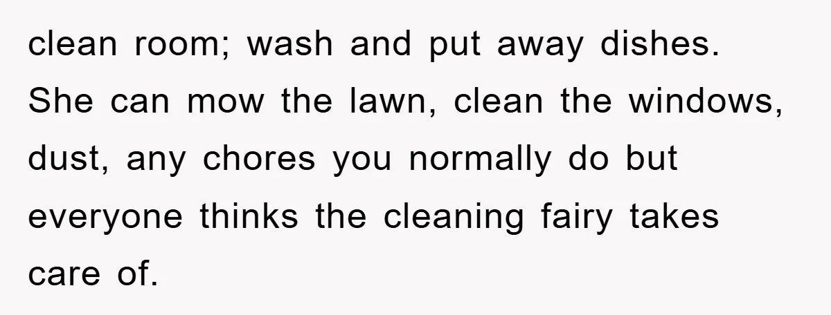 clean room; wash and put away dishes. She can mow the lawn, clean the windows, dust, any chores you normally do but everyone thinks the cleaning fairy takes care of.
