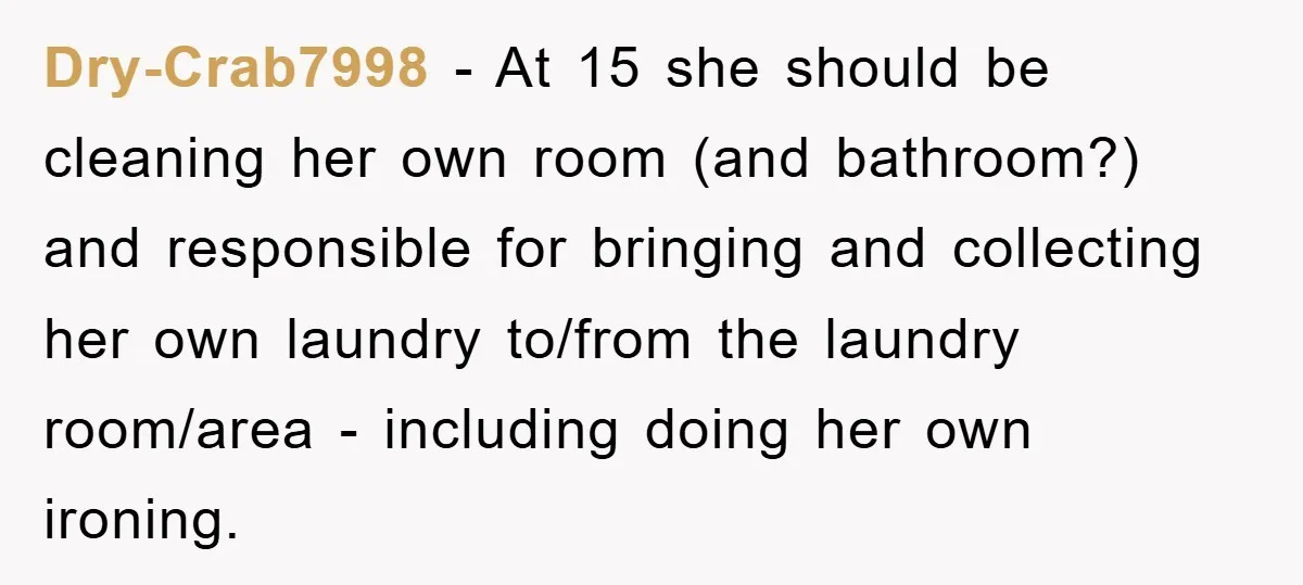 Dry-Crab7998 − At 15 she should be cleaning her own room (and bathroom?) and responsible for bringing and collecting her own laundry to/from the laundry room/area - including doing her...
