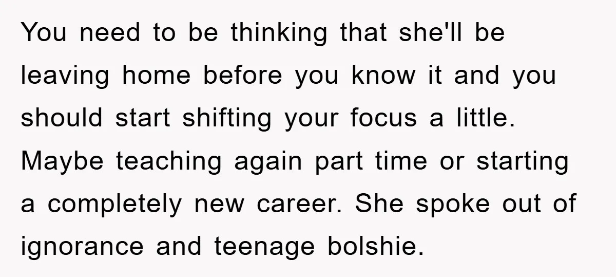 You need to be thinking that she'll be leaving home before you know it and you should start shifting your focus a little. Maybe teaching again part time or starting...