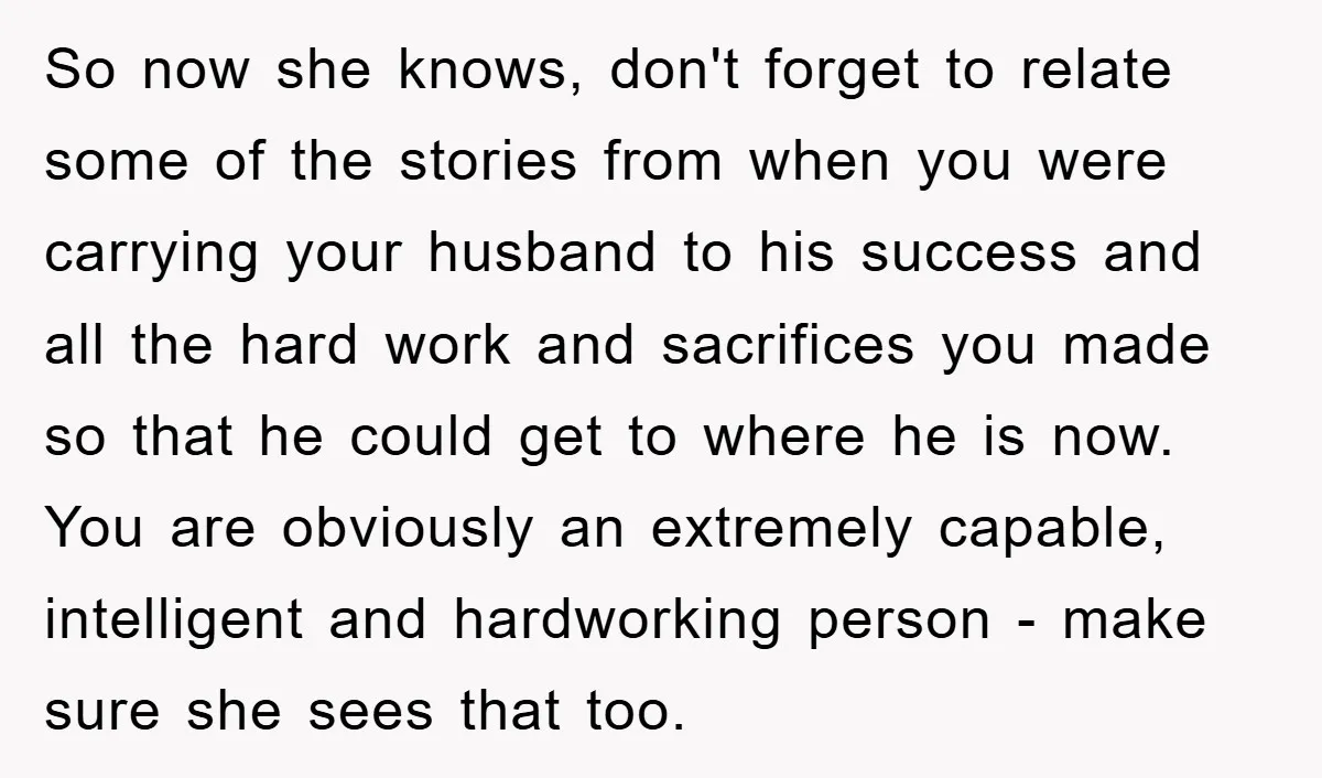 So now she knows, don't forget to relate some of the stories from when you were carrying your husband to his success and all the hard work and sacrifices you...