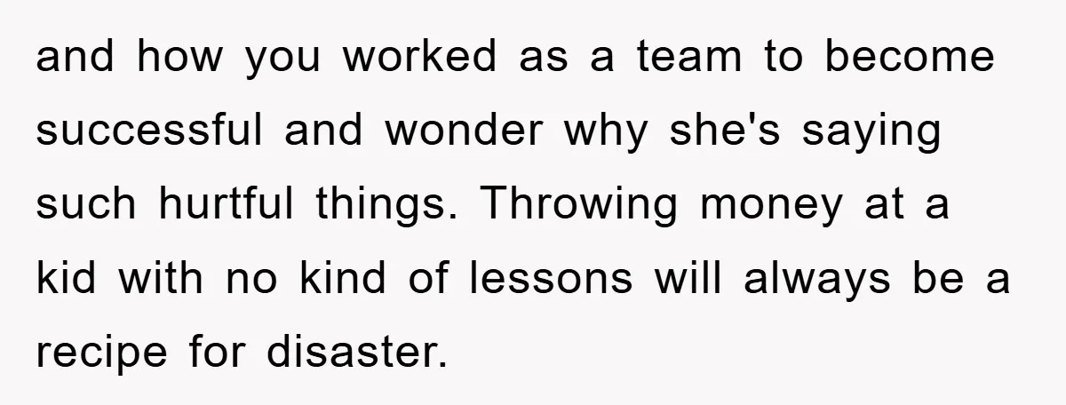 and how you worked as a team to become successful and wonder why she's saying such hurtful things. Throwing money at a kid with no kind of lessons will always...
