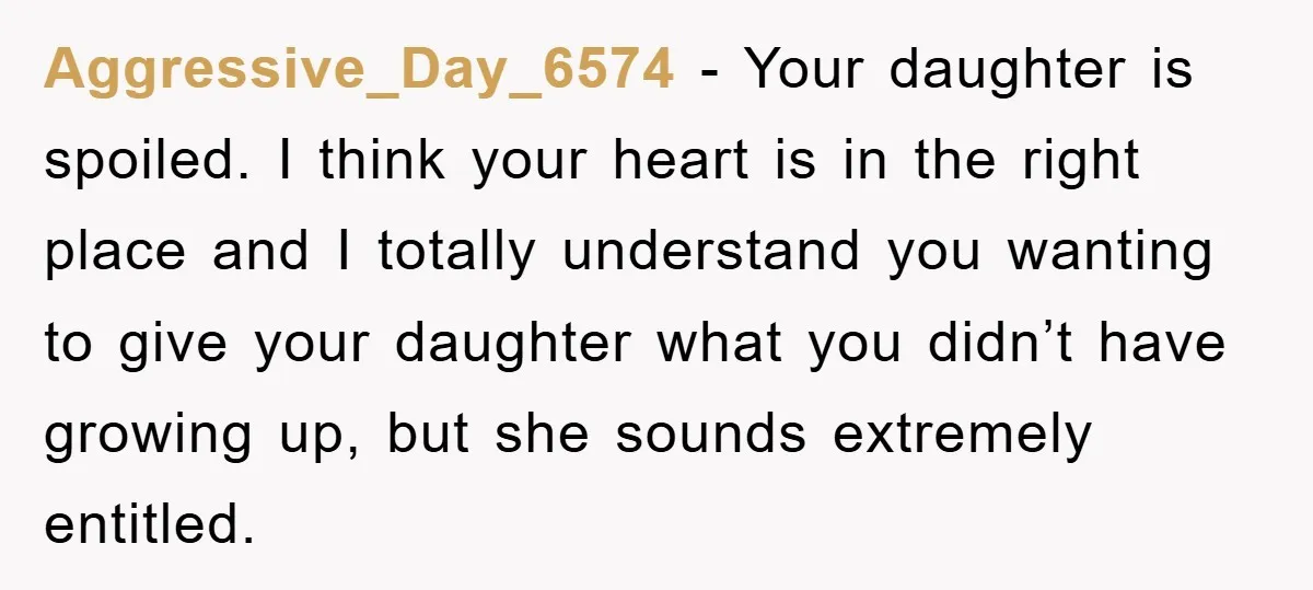 Aggressive_Day_6574 − Your daughter is spoiled. I think your heart is in the right place and I totally understand you wanting to give your daughter what you didn’t have growing...
