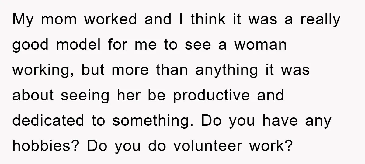 My mom worked and I think it was a really good model for me to see a woman working, but more than anything it was about seeing her be productive...