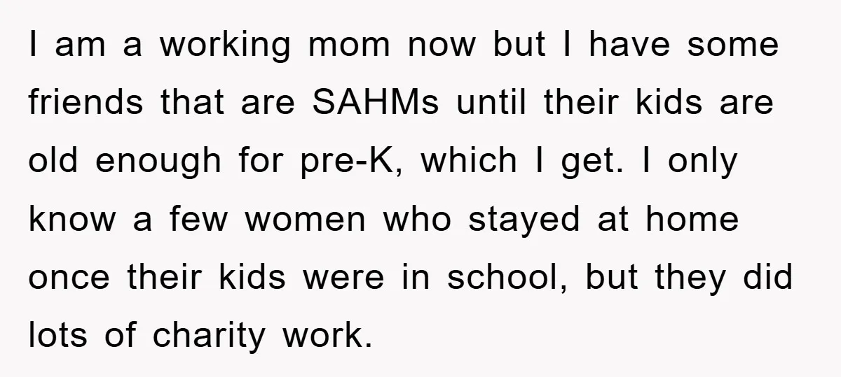I am a working mom now but I have some friends that are SAHMs until their kids are old enough for pre-K, which I get. I only know a few...
