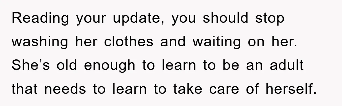 Reading your update, you should stop washing her clothes and waiting on her. She’s old enough to learn to be an adult that needs to learn to take care of...