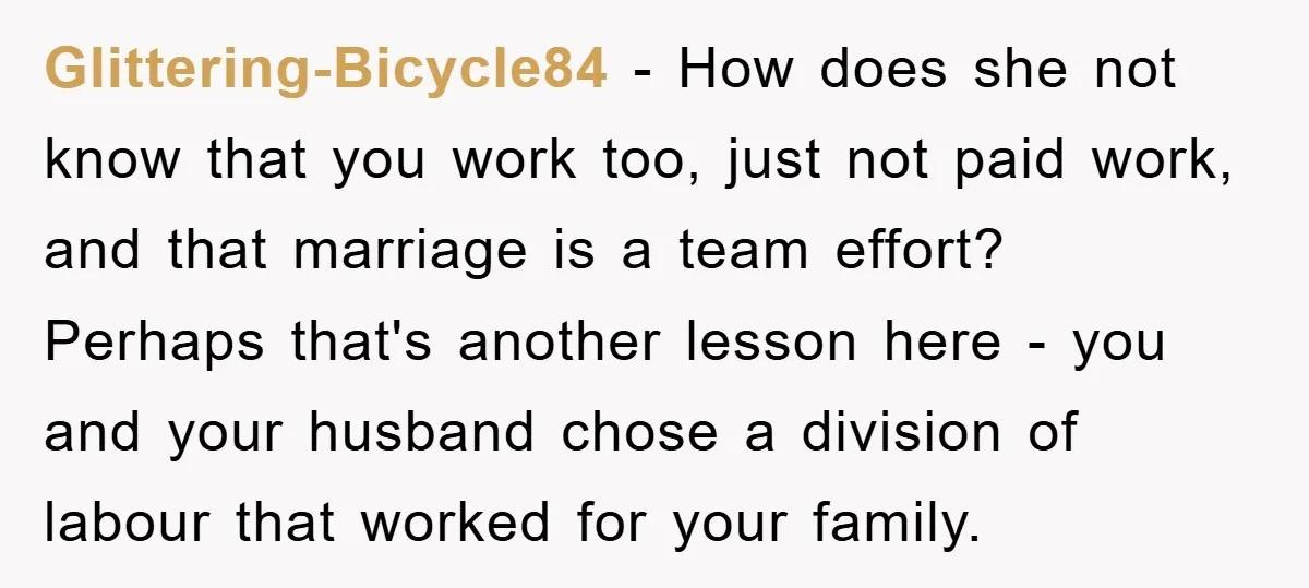 Glittering-Bicycle84 − How does she not know that you work too, just not paid work, and that marriage is a team effort? Perhaps that's another lesson here - you and...