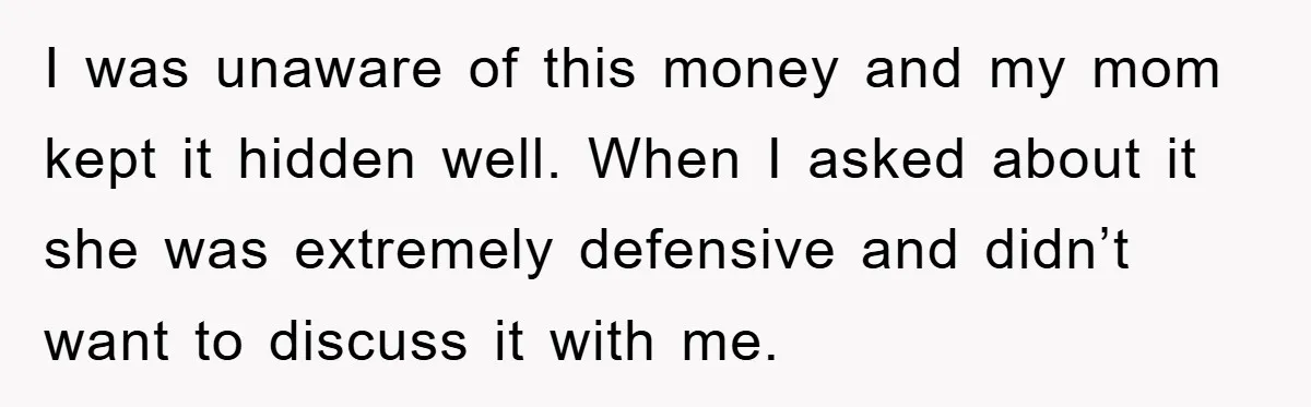 I was unaware of this money and my mom kept it hidden well. When I asked about it she was extremely defensive and didn’t want to discuss it with me.