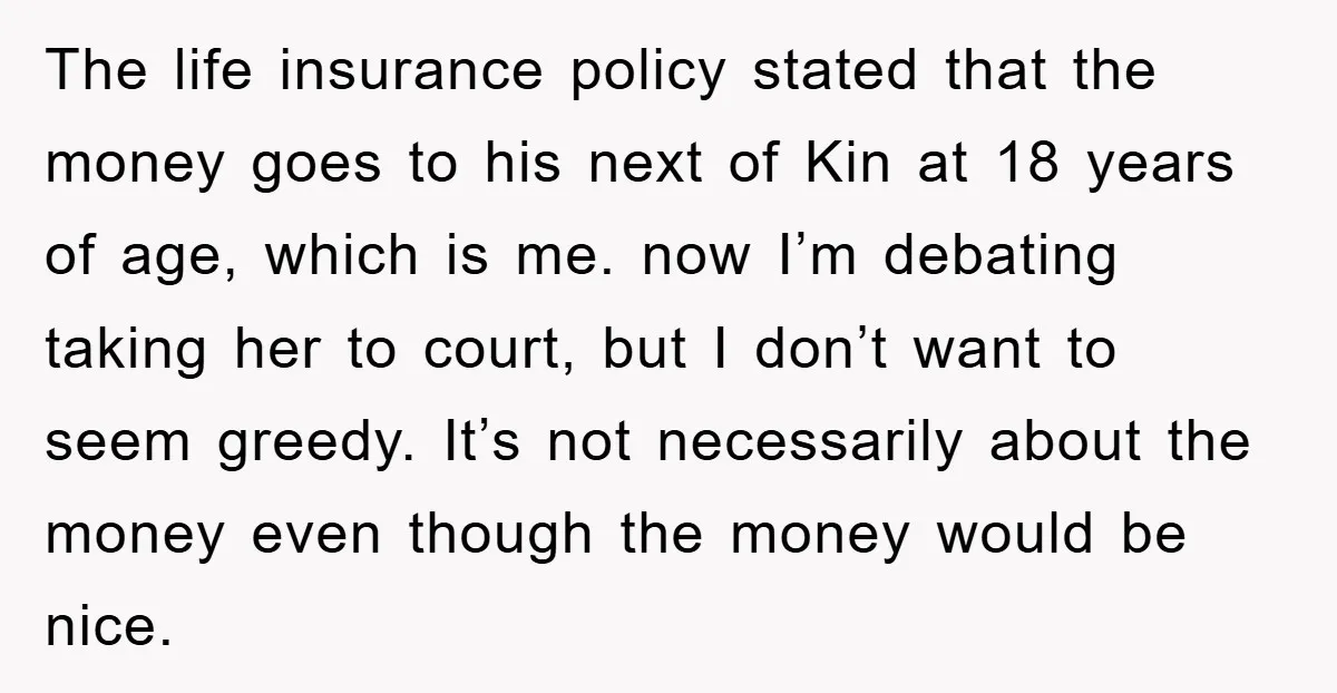 The life insurance policy stated that the money goes to his next of Kin at 18 years of age, which is me. now I’m debating taking her to court, but...