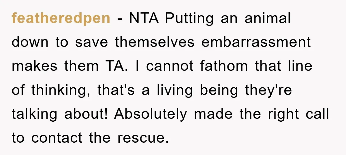 featheredpen − NTA Putting an animal down to save themselves embarrassment makes them TA. I cannot fathom that line of thinking, that's a living being they're talking about! Absolutely made...