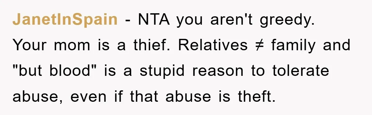 JanetInSpain − NTA you aren't greedy. Your mom is a thief. Relatives ≠ family and "but blood" is a stupid reason to tolerate abuse, even if that abuse is theft.