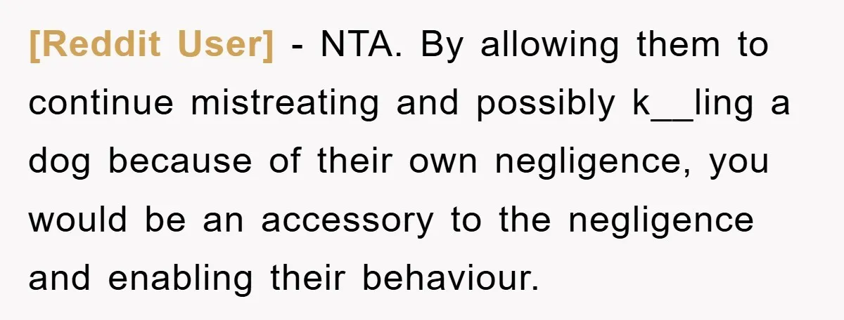 [Reddit User] − NTA. By allowing them to continue mistreating and possibly k__ling a dog because of their own negligence, you would be an accessory to the negligence and enabling...