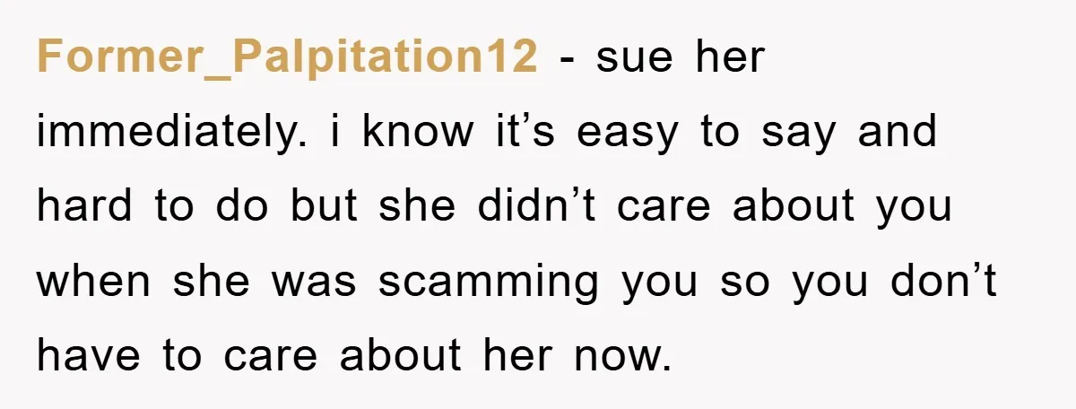 Former_Palpitation12 − sue her immediately. i know it’s easy to say and hard to do but she didn’t care about you when she was scamming you so you don’t have...