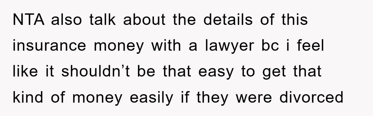 NTA also talk about the details of this insurance money with a lawyer bc i feel like it shouldn’t be that easy to get that kind of money easily if...
