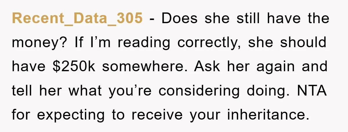 Recent_Data_305 − Does she still have the money? If I’m reading correctly, she should have $250k somewhere. Ask her again and tell her what you’re considering doing. NTA for expecting...
