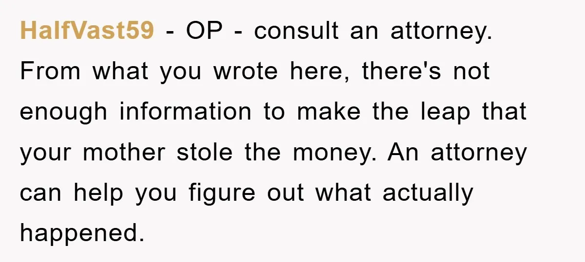 HalfVast59 − OP - consult an attorney. From what you wrote here, there's not enough information to make the leap that your mother stole the money. An attorney can help...