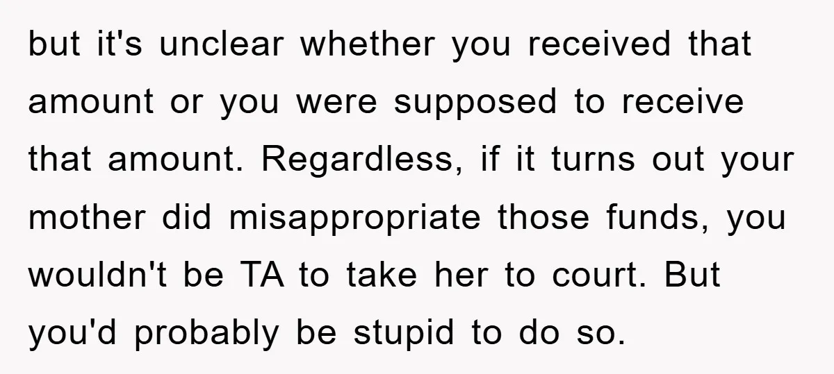but it's unclear whether you received that amount or you were supposed to receive that amount. Regardless, if it turns out your mother did misappropriate those funds, you wouldn't be...