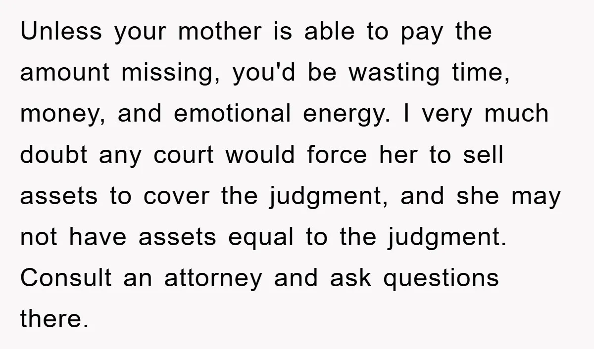 Unless your mother is able to pay the amount missing, you'd be wasting time, money, and emotional energy. I very much doubt any court would force her to sell assets...